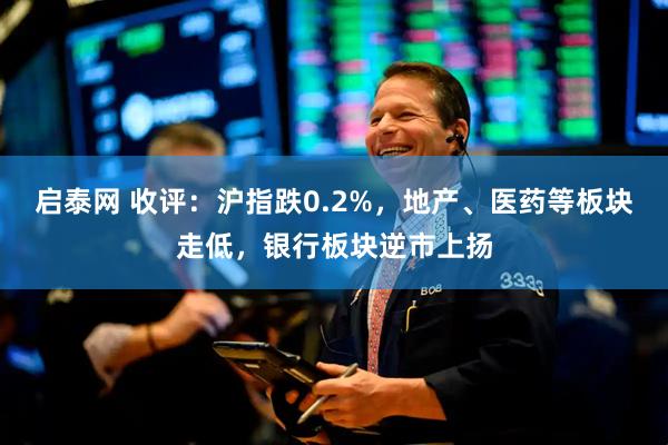 启泰网 收评：沪指跌0.2%，地产、医药等板块走低，银行板块逆市上扬