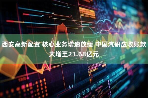 西安高新配资 核心业务增速放缓 中国汽研应收账款大增至23.68亿元