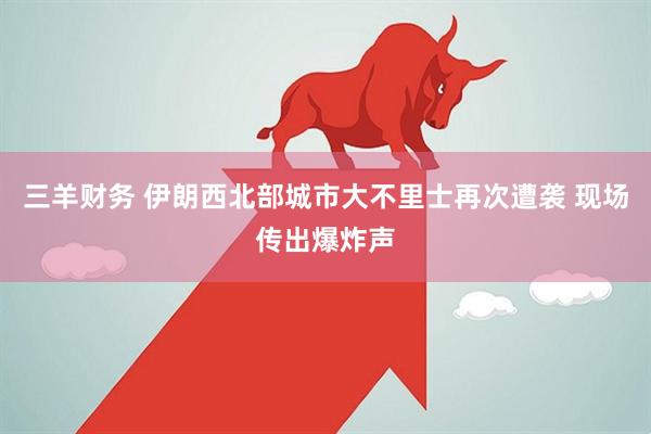 三羊财务 伊朗西北部城市大不里士再次遭袭 现场传出爆炸声
