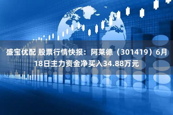 盛宝优配 股票行情快报：阿莱德（301419）6月18日主力资金净买入34.88万元