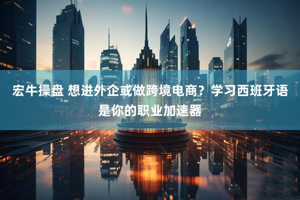 宏牛操盘 想进外企或做跨境电商？学习西班牙语是你的职业加速器