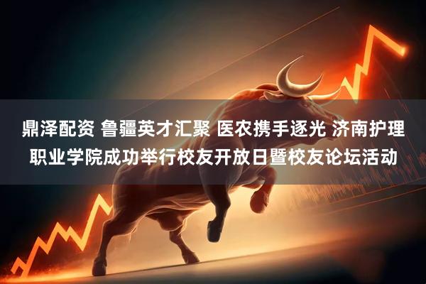 鼎泽配资 鲁疆英才汇聚 医农携手逐光 济南护理职业学院成功举行校友开放日暨校友论坛活动