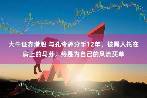 大牛证券港股 与孔令辉分手12年，被黑人托在肩上的马苏，终是为自己的风流买单