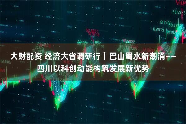 大财配资 经济大省调研行丨巴山蜀水新潮涌——四川以科创动能构筑发展新优势