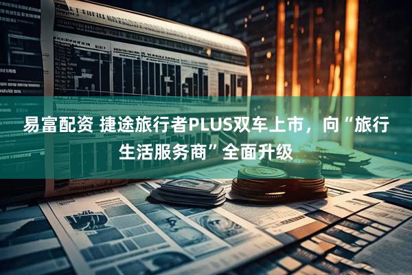 易富配资 捷途旅行者PLUS双车上市，向“旅行生活服务商”全面升级